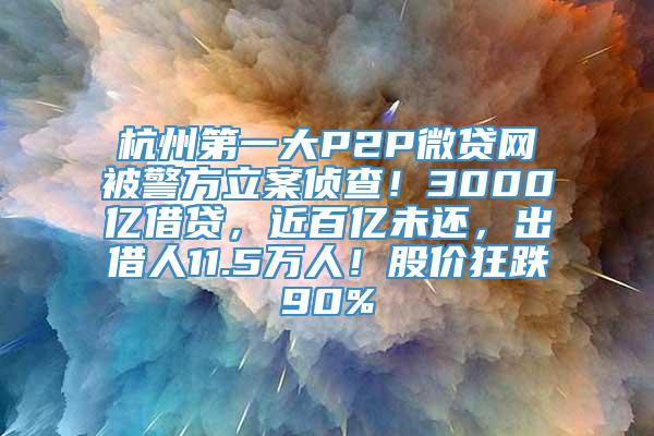 杭州第一大P2P微贷网被警方立案侦查！3000亿借贷，近百亿未还，出借人11.5万人！股价狂跌90%