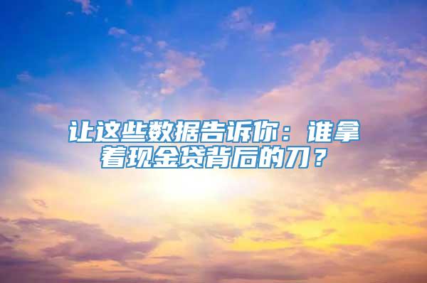 让这些数据告诉你：谁拿着现金贷背后的刀？