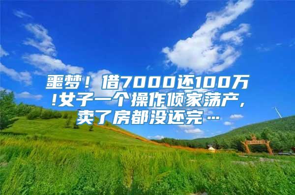 噩梦！借7000还100万!女子一个操作倾家荡产,卖了房都没还完…