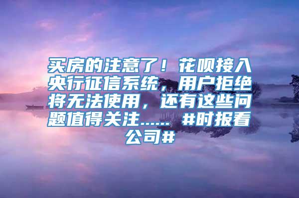 买房的注意了！花呗接入央行征信系统，用户拒绝将无法使用，还有这些问题值得关注...... #时报看公司#