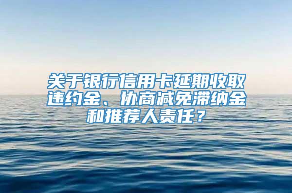 关于银行信用卡延期收取违约金、协商减免滞纳金和推荐人责任？