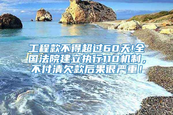 工程款不得超过60天!全国法院建立执行110机制，不付清欠款后果很严重！