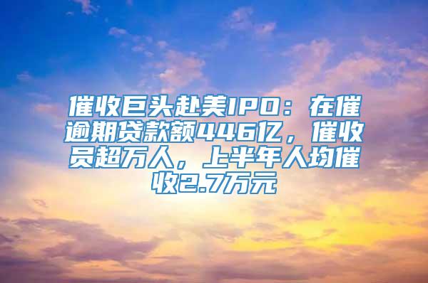 催收巨头赴美IPO：在催逾期贷款额446亿，催收员超万人，上半年人均催收2.7万元