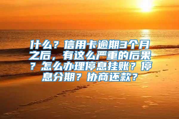 什么？信用卡逾期3个月之后，有这么严重的后果？怎么办理停息挂账？停息分期？协商还款？