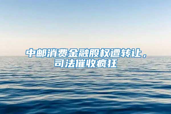 中邮消费金融股权遭转让，司法催收疯狂