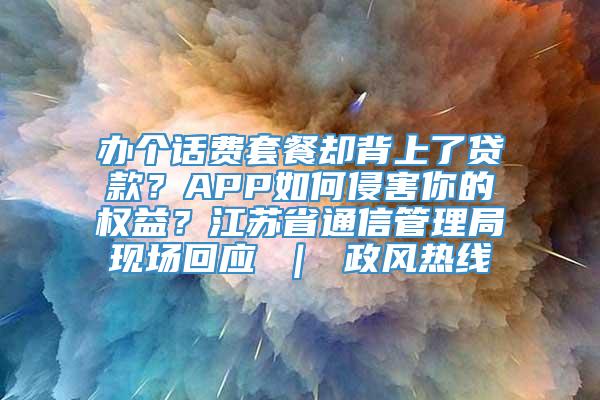 办个话费套餐却背上了贷款？APP如何侵害你的权益？江苏省通信管理局现场回应 ｜ 政风热线