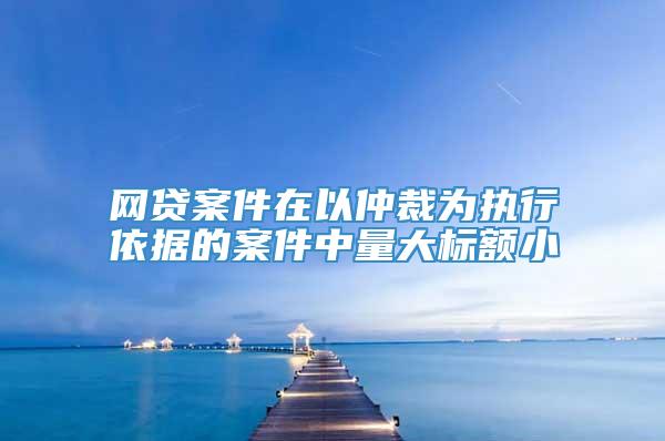 网贷案件在以仲裁为执行依据的案件中量大标额小