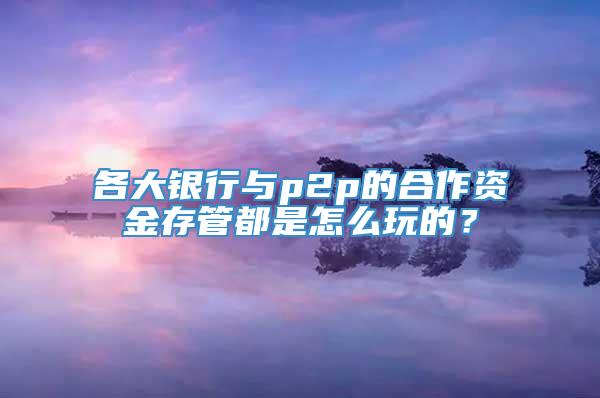 各大银行与p2p的合作资金存管都是怎么玩的？