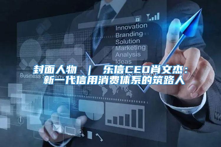 封面人物 ｜ 乐信CEO肖文杰： 新一代信用消费体系的筑路人
