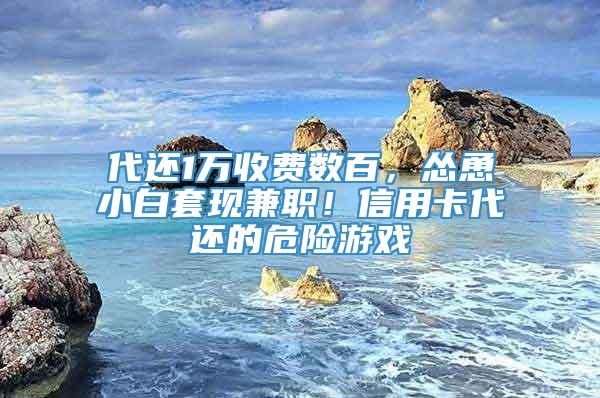 代还1万收费数百，怂恿小白套现兼职！信用卡代还的危险游戏