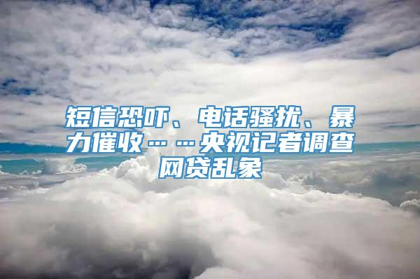 短信恐吓、电话骚扰、暴力催收……央视记者调查网贷乱象