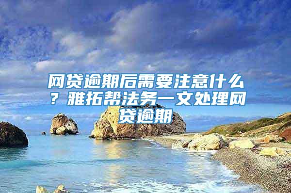 网贷逾期后需要注意什么？雅拓帮法务一文处理网贷逾期