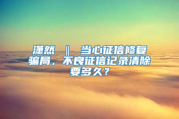 潇然 ‖ 当心征信修复骗局，不良征信记录清除要多久？