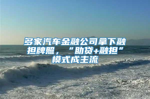 多家汽车金融公司拿下融担牌照，“助贷+融担”模式成主流