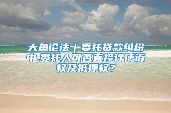 大鱼论法｜委托贷款纠纷中,委托人可否直接行使诉权及抵押权？