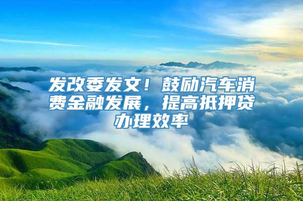 发改委发文！鼓励汽车消费金融发展，提高抵押贷办理效率