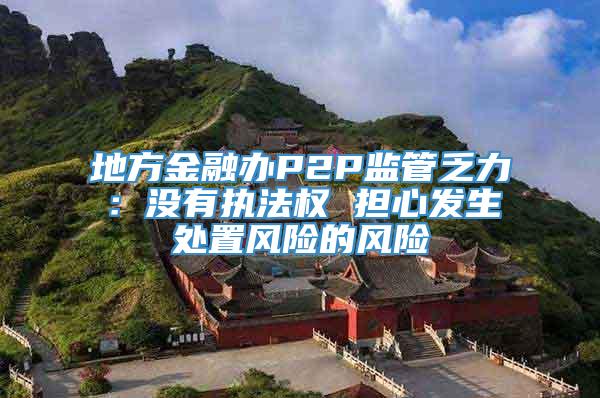 地方金融办P2P监管乏力：没有执法权 担心发生处置风险的风险