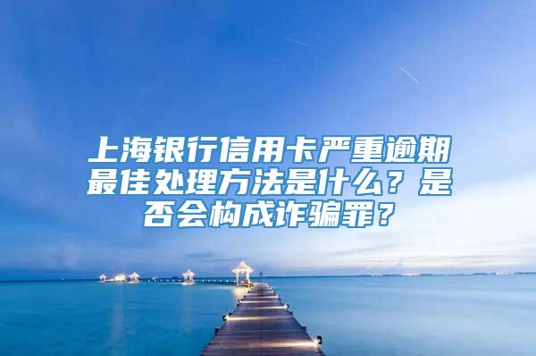 上海银行信用卡严重逾期最佳处理方法是什么？是否会构成诈骗罪？