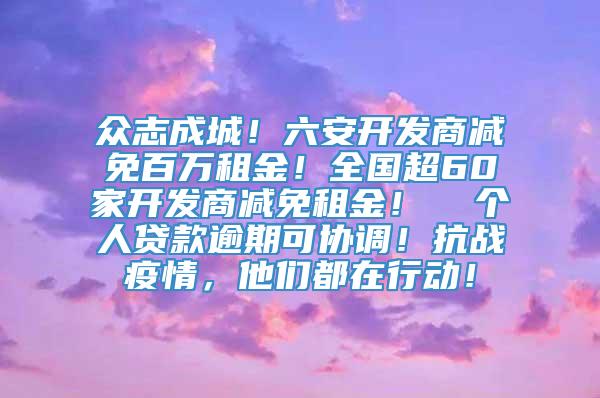 众志成城！六安开发商减免百万租金！全国超60家开发商减免租金！  个人贷款逾期可协调！抗战疫情，他们都在行动！