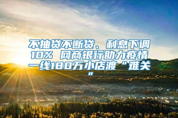 不抽贷不断贷、利息下调10% 网商银行助力疫情一线180万小店渡“难关”