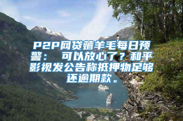 P2P网贷薅羊毛每日预警： 可以放心了？和平影视发公告称抵押物足够还逾期款。