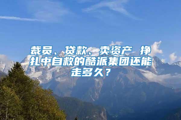 裁员、贷款、卖资产 挣扎中自救的酷派集团还能走多久？