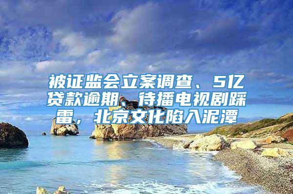 被证监会立案调查、5亿贷款逾期、待播电视剧踩雷，北京文化陷入泥潭