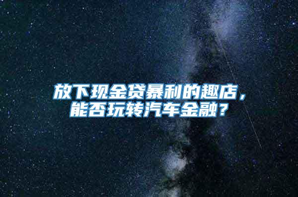 放下现金贷暴利的趣店，能否玩转汽车金融？