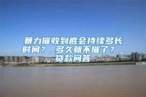 暴力催收到底会持续多长时间？_多久就不催了？_贷款问答