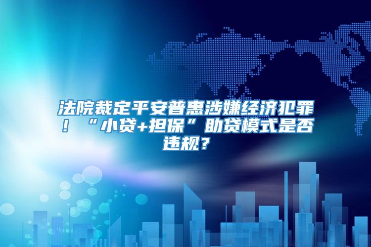 法院裁定平安普惠涉嫌经济犯罪！“小贷+担保”助贷模式是否违规？