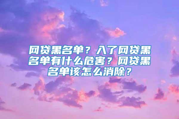 网贷黑名单？入了网贷黑名单有什么危害？网贷黑名单该怎么消除？