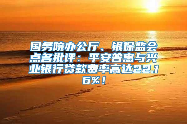 国务院办公厅、银保监会点名批评：平安普惠与兴业银行贷款费率高达22.16%！