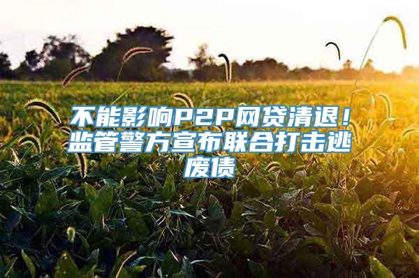 不能影响P2P网贷清退！监管警方宣布联合打击逃废债