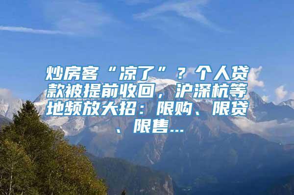 炒房客“凉了”？个人贷款被提前收回，沪深杭等地频放大招：限购、限贷、限售...