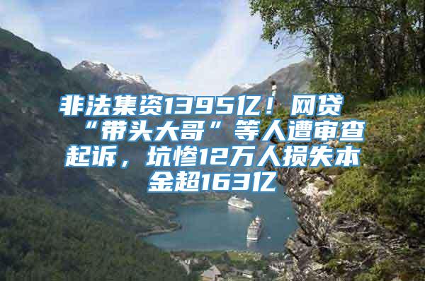 非法集资1395亿！网贷“带头大哥”等人遭审查起诉，坑惨12万人损失本金超163亿