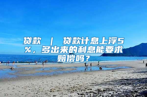 贷款 ｜ 贷款计息上浮5%，多出来的利息能要求赔偿吗？