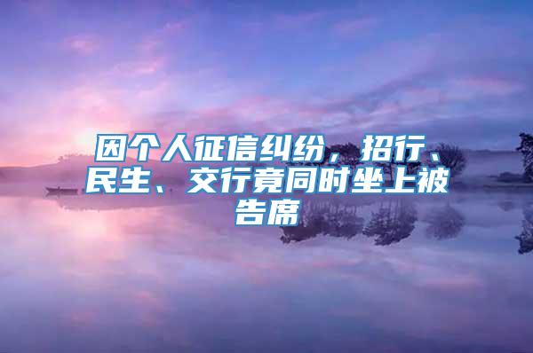 因个人征信纠纷，招行、民生、交行竟同时坐上被告席