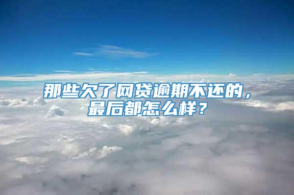 那些欠了网贷逾期不还的，最后都怎么样？