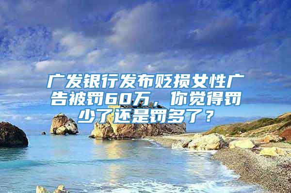 广发银行发布贬损女性广告被罚60万，你觉得罚少了还是罚多了？