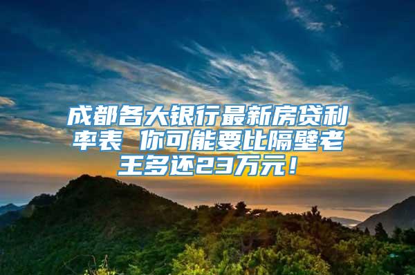 成都各大银行最新房贷利率表 你可能要比隔壁老王多还23万元！