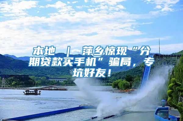 本地 ｜ 萍乡惊现“分期贷款买手机”骗局，专坑好友！