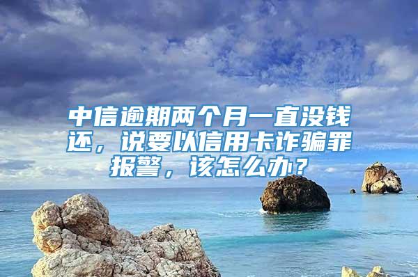 中信逾期两个月一直没钱还，说要以信用卡诈骗罪报警，该怎么办？