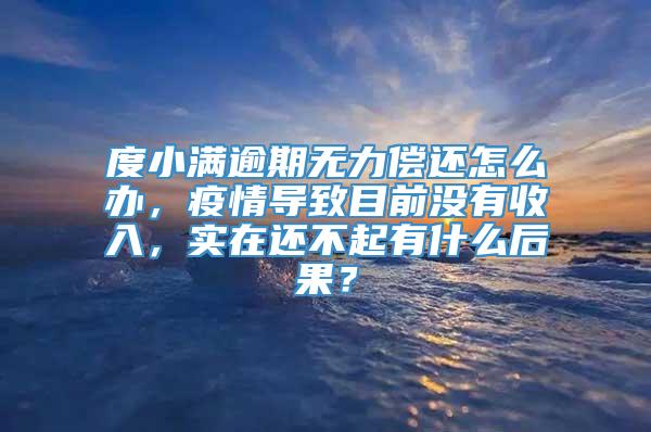 度小满逾期无力偿还怎么办，疫情导致目前没有收入，实在还不起有什么后果？