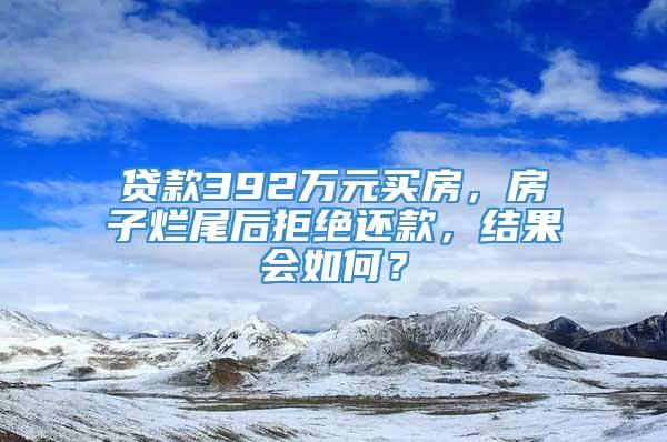 贷款392万元买房，房子烂尾后拒绝还款，结果会如何？