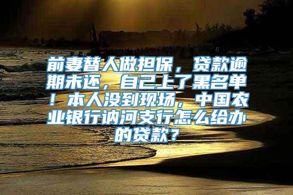 前妻替人做担保，贷款逾期未还，自己上了黑名单！本人没到现场，中国农业银行讷河支行怎么给办的贷款？