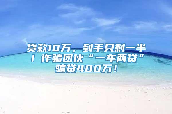 贷款10万，到手只剩一半！诈骗团伙“一车两贷”骗贷400万！