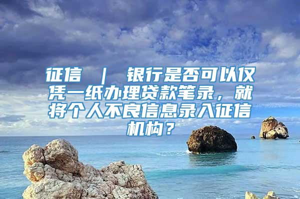 征信 ｜ 银行是否可以仅凭一纸办理贷款笔录，就将个人不良信息录入征信机构？