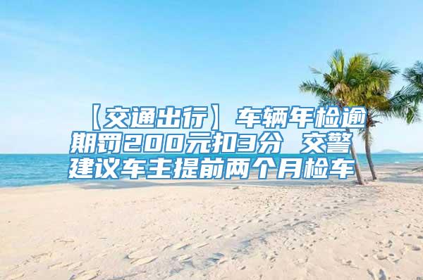 【交通出行】车辆年检逾期罚200元扣3分 交警建议车主提前两个月检车