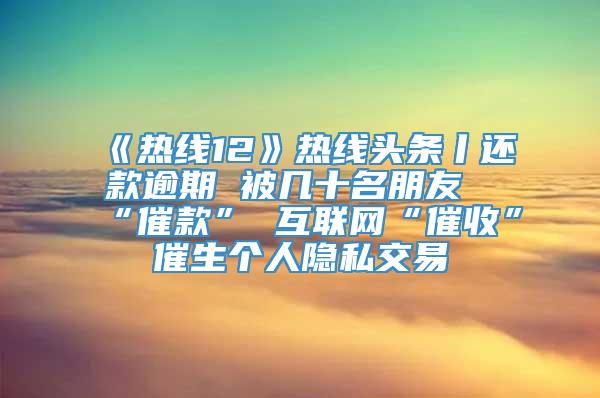 《热线12》热线头条丨还款逾期 被几十名朋友“催款” 互联网“催收”催生个人隐私交易