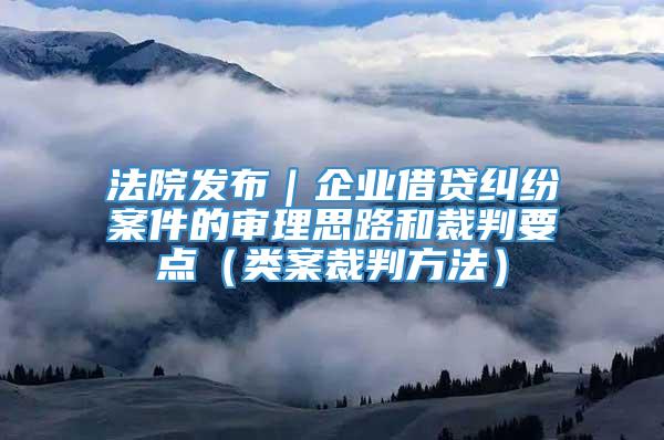 法院发布｜企业借贷纠纷案件的审理思路和裁判要点（类案裁判方法）